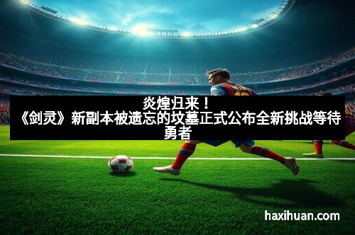 炎煌归来！《剑灵》新副本被遗忘的坟墓正式公布全新挑战等待勇者